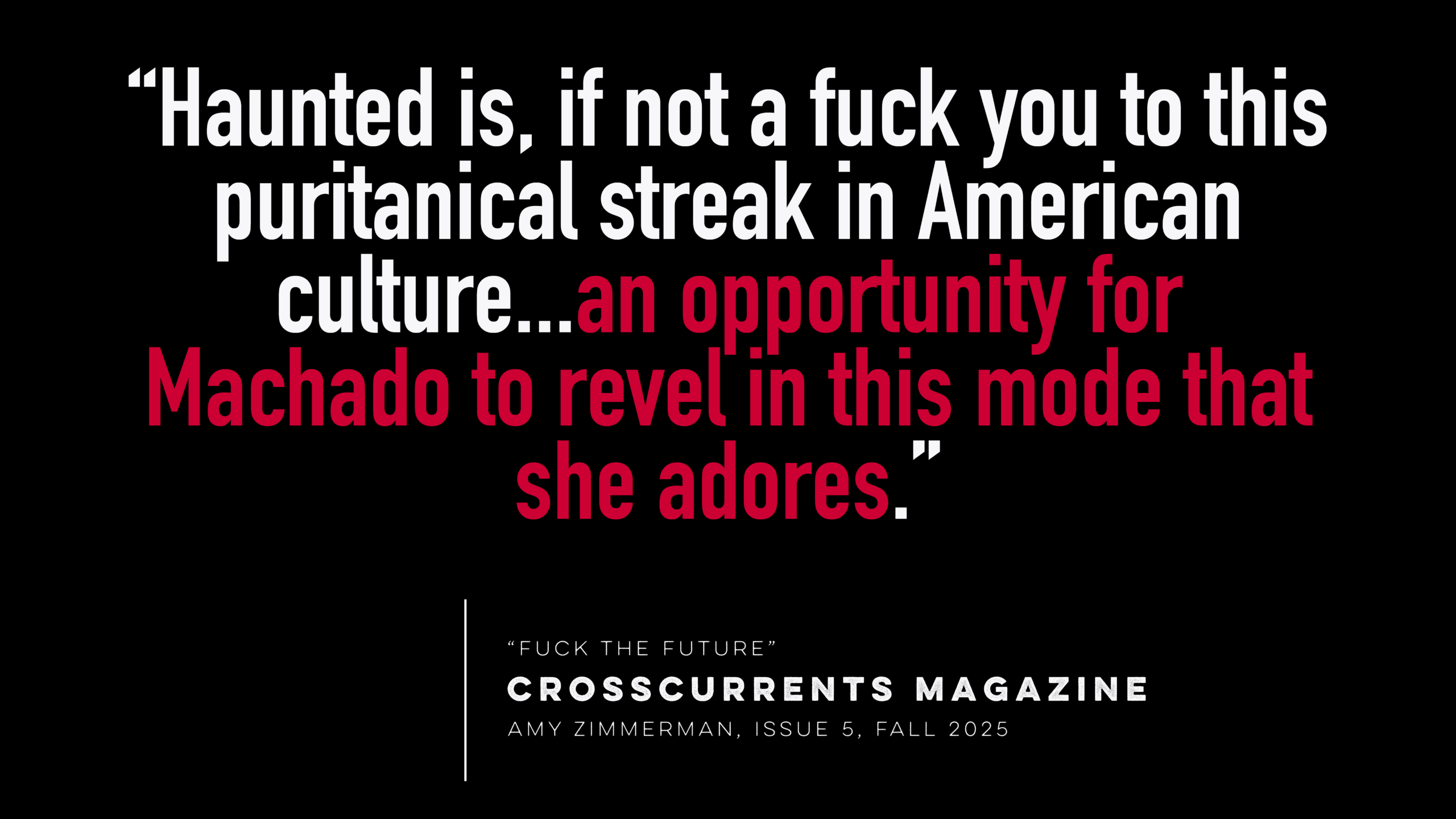 “Haunted is, if not a fuck you to this puritanical streak in American culture...an opportunity for Machado to revel in this mode that she adores.”  - “Fuck the Future” in Crosscurrents Magazine, Amy Zimmerman, Fall 2025